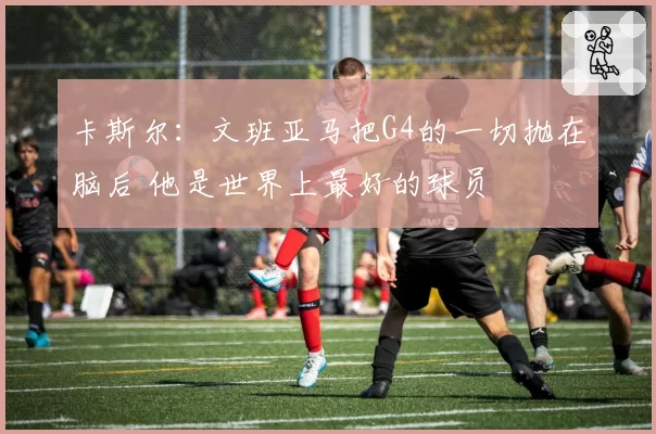 卡斯尔：文班亚马把G4的一切抛在脑后 他是世界上最好的球员