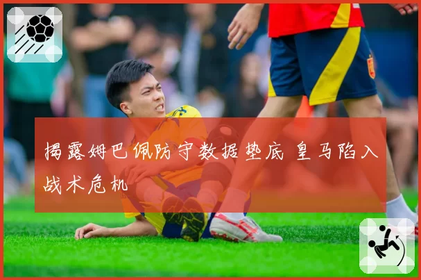 揭露姆巴佩防守数据垫底 皇马陷入战术危机