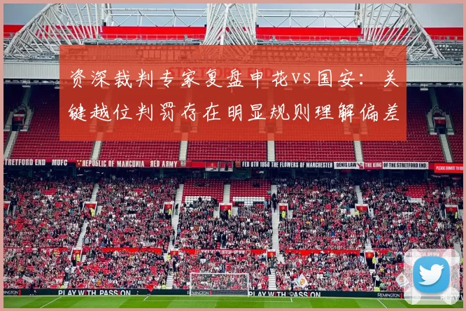 资深裁判专家复盘申花vs国安:关键越位判罚存在明显规则理解偏差