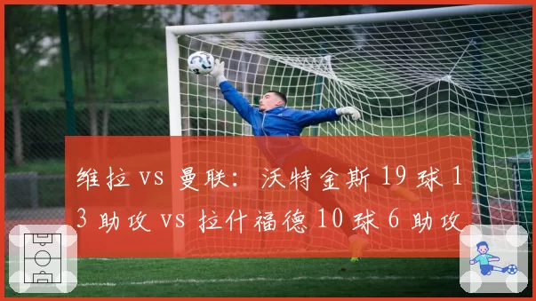 维拉 vs 曼联：沃特金斯 19 球 13 助攻 vs 拉什福德 10 球 6 助攻，英超最佳阵容门票之争
