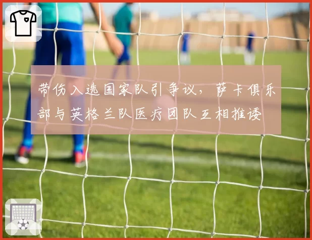 带伤入选国家队引争议,萨卡俱乐部与英格兰队医疗团队互相推诿