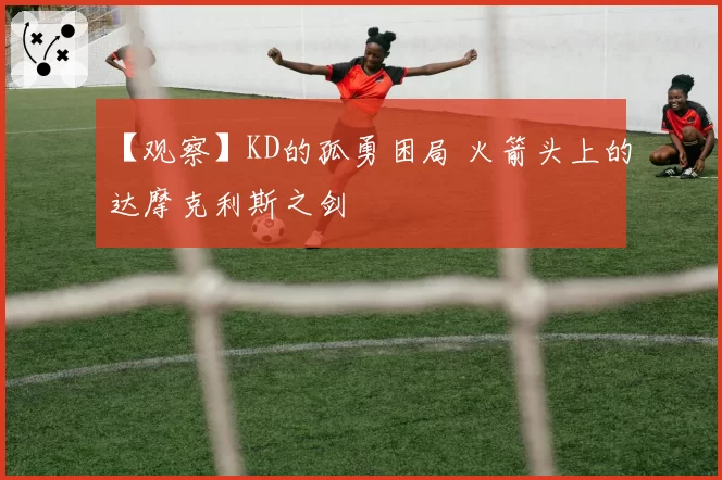 【观察】KD的孤勇困局 火箭头上的达摩克利斯之剑