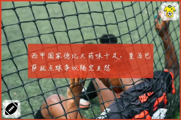 西甲国家德比火药味十足,皇马巴萨就点球争议隔空互怼