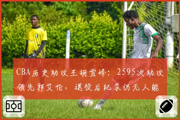 CBA历史助攻王胡雪峰：2595次助攻领先郭艾伦，退役后纪录仍无人能破