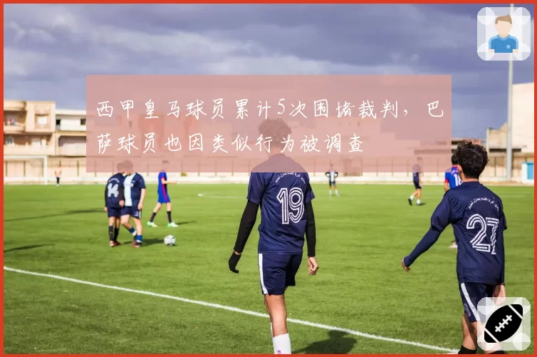 西甲皇马球员累计5次围堵裁判，巴萨球员也因类似行为被调查