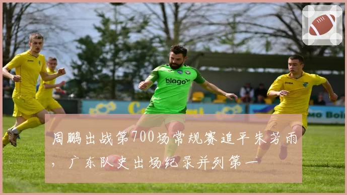 周鹏出战第700场常规赛追平朱芳雨,广东队史出场纪录并列第一