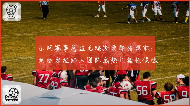 法网赛事总监毛瑞斯莫即将离职，纳达尔经纪人团队成热门接任候选