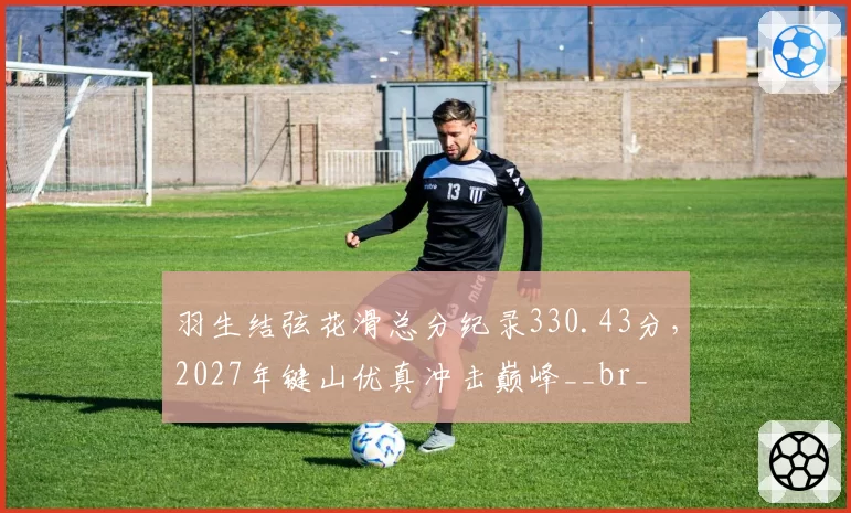 羽生结弦花滑总分纪录330.43分,2027年键山优真冲击巅峰__br_