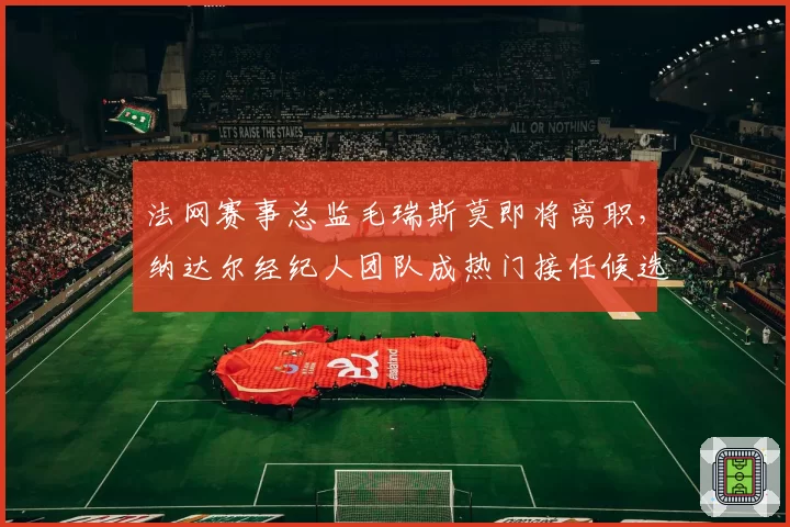 法网赛事总监毛瑞斯莫即将离职，纳达尔经纪人团队成热门接任候选