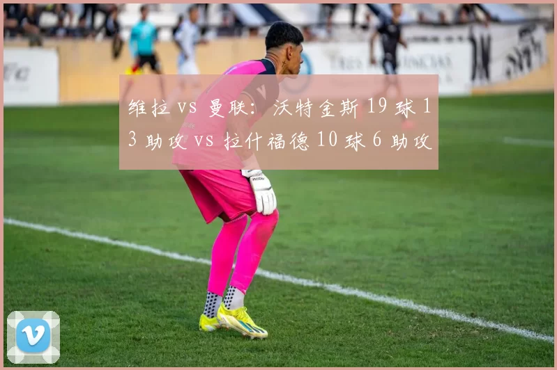 维拉 vs 曼联：沃特金斯 19 球 13 助攻 vs 拉什福德 10 球 6 助攻，英超最佳阵容门票之争
