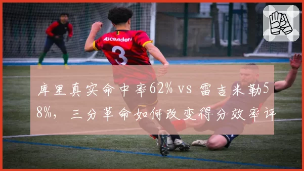 库里真实命中率62% vs 雷吉米勒58%，三分革命如何改变得分效率评判标准？