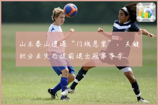 山东泰山遭遇“门线悬案”,关键积分丢失恐提前退出冠军争夺
