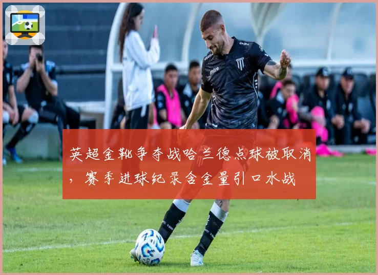 英超金靴争夺战哈兰德点球被取消，赛季进球纪录含金量引口水战