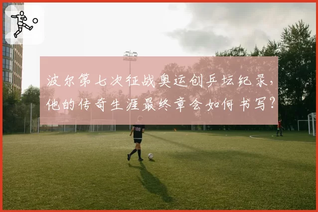 波尔第七次征战奥运创乒坛纪录,他的传奇生涯最终章会如何书写?