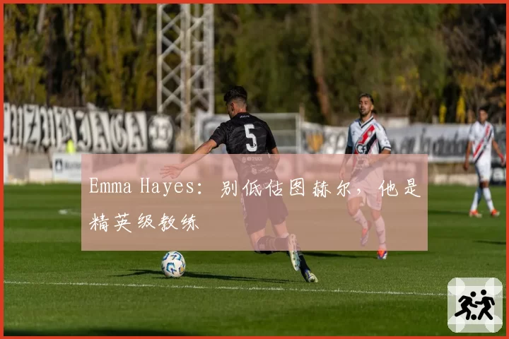 Emma Hayes：别低估图赫尔，他是精英级教练
