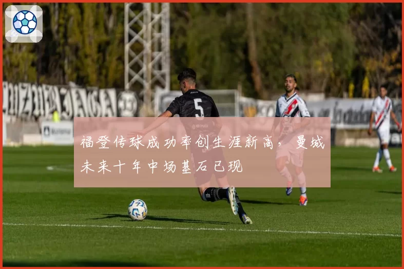 福登传球成功率创生涯新高,曼城未来十年中场基石已现