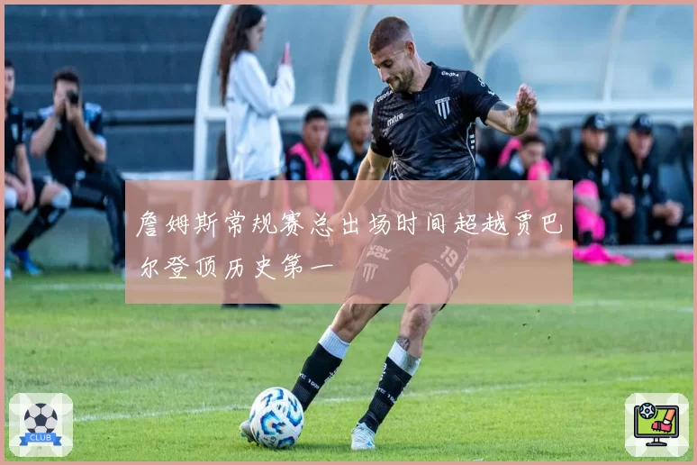 詹姆斯常规赛总出场时间超越贾巴尔登顶历史第一