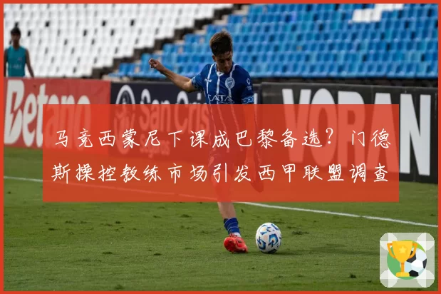 马竞西蒙尼下课成巴黎备选？门德斯操控教练市场引发西甲联盟调查