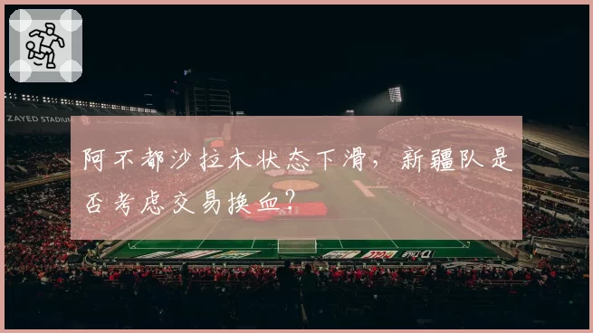 阿不都沙拉木状态下滑，新疆队是否考虑交易换血？