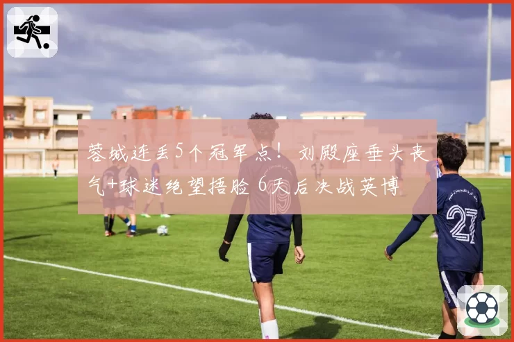 蓉城连丢5个冠军点!刘殿座垂头丧气+球迷绝望捂脸 6天后决战英博