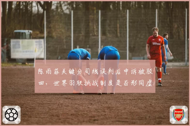 陈雨菲关键分司线误判后申诉被驳回,世界羽联挑战制度是否形同虚设?