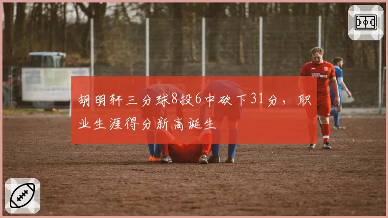 胡明轩三分球8投6中砍下31分，职业生涯得分新高诞生