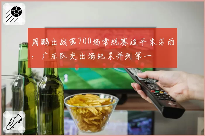 周鹏出战第700场常规赛追平朱芳雨,广东队史出场纪录并列第一