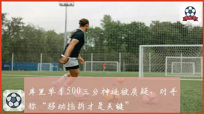 库里单季500三分神迹被质疑，对手称“移动挡拆才是关键”