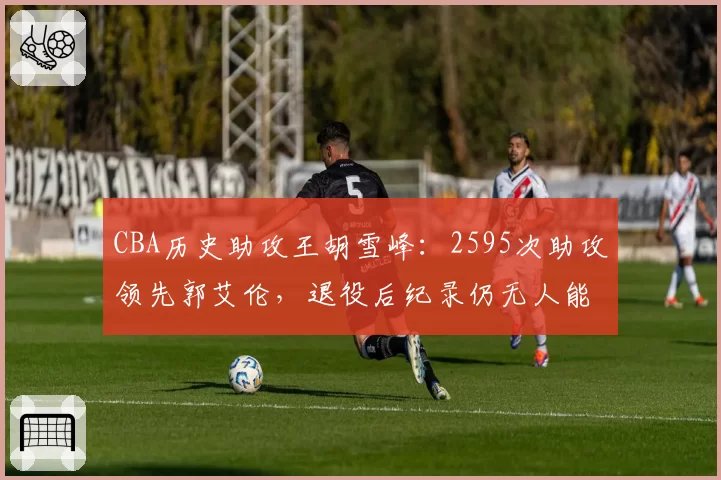 CBA历史助攻王胡雪峰：2595次助攻领先郭艾伦，退役后纪录仍无人能破