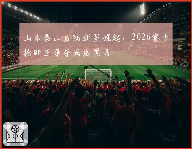 山东泰山后防新星崛起，2026赛季抢断王争夺或成黑马