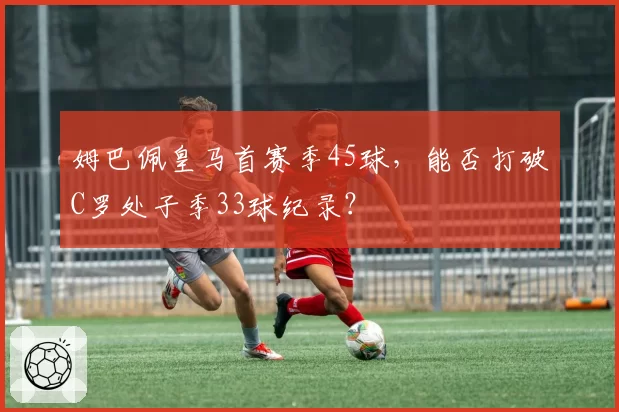 姆巴佩皇马首赛季45球,能否打破C罗处子季33球纪录?