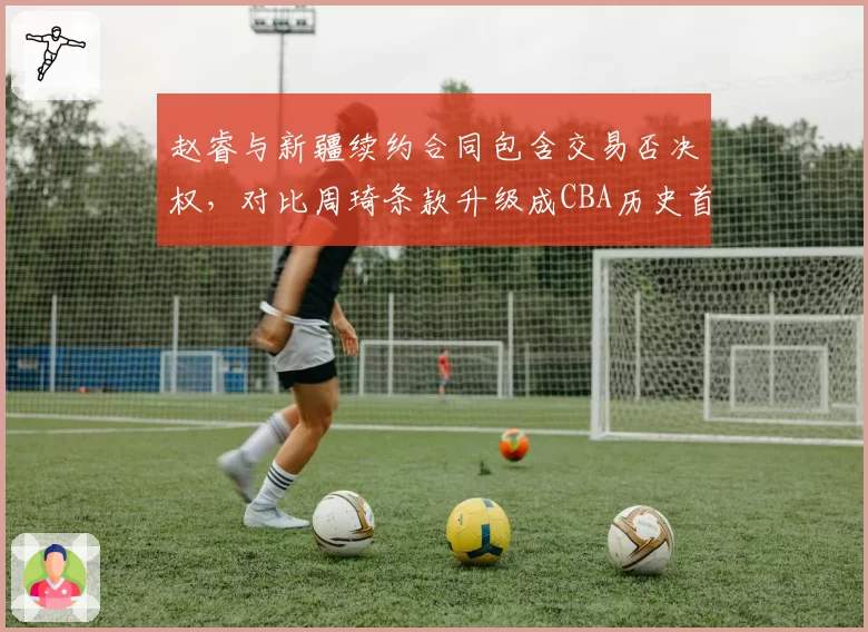 赵睿与新疆续约合同包含交易否决权,对比周琦条款升级成CBA历史首位获此权限球员