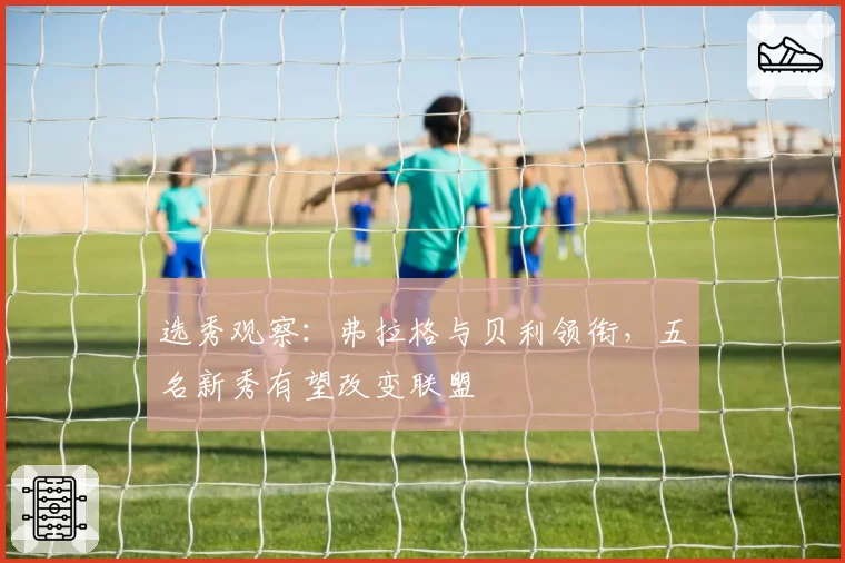 选秀观察：弗拉格与贝利领衔，五名新秀有望改变联盟