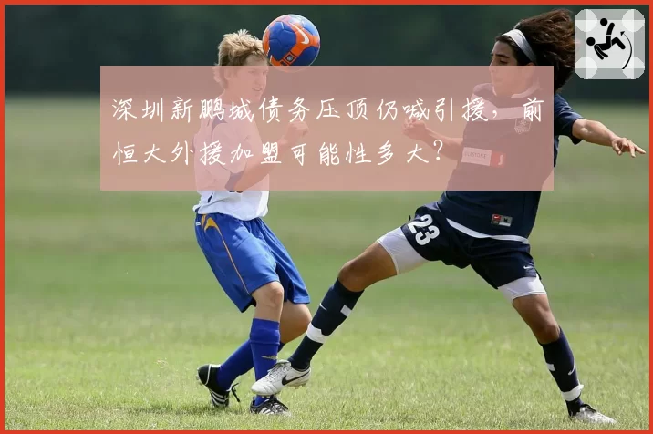 深圳新鹏城债务压顶仍喊引援，前恒大外援加盟可能性多大？