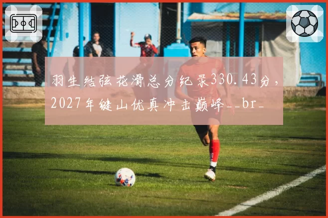 羽生结弦花滑总分纪录330.43分，2027年键山优真冲击巅峰__br_