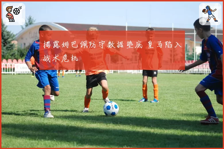 揭露姆巴佩防守数据垫底 皇马陷入战术危机