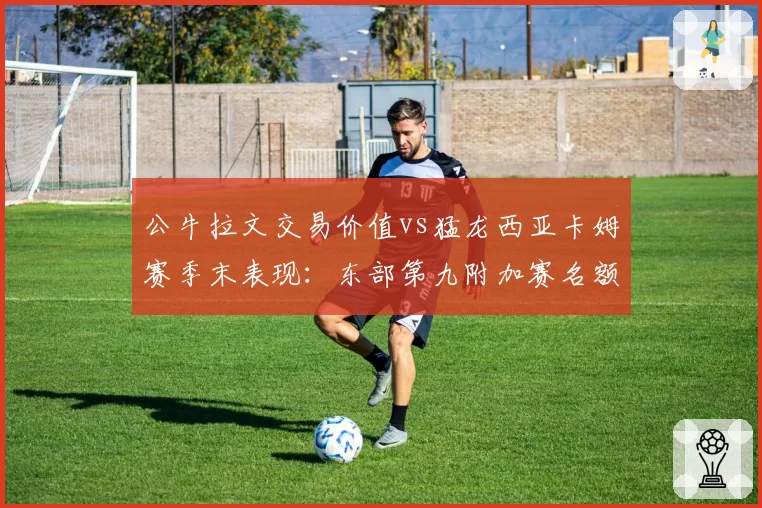 公牛拉文交易价值vs猛龙西亚卡姆赛季末表现：东部第九附加赛名额争夺战