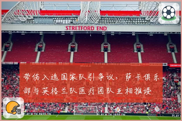 带伤入选国家队引争议,萨卡俱乐部与英格兰队医疗团队互相推诿
