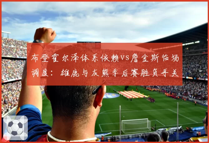 布登霍尔泽体系依赖vs詹金斯临场调度：雄鹿与灰熊季后赛胜负手关键变量