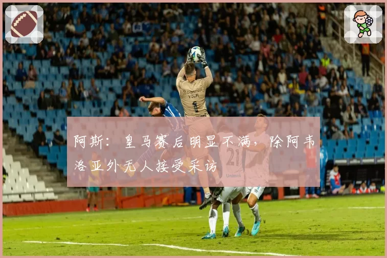 阿斯：皇马赛后明显不满，除阿韦洛亚外无人接受采访