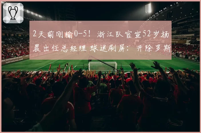 2天前刚输0-5！浙江队官宣52岁杨晨出任总经理 球迷刷屏：开除罗斯