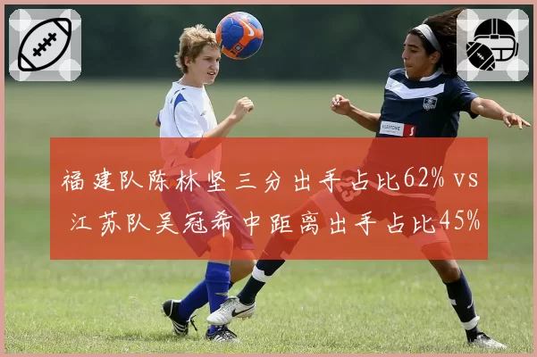 福建队陈林坚三分出手占比62% vs 江苏队吴冠希中距离出手占比45%,老将战术角色演变