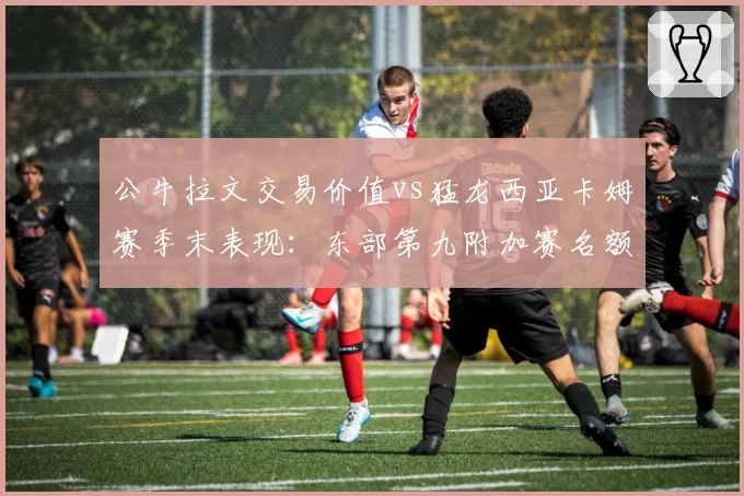 公牛拉文交易价值vs猛龙西亚卡姆赛季末表现：东部第九附加赛名额争夺战