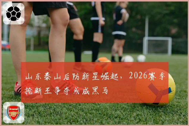 山东泰山后防新星崛起，2026赛季抢断王争夺或成黑马