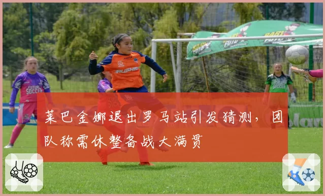莱巴金娜退出罗马站引发猜测，团队称需休整备战大满贯
