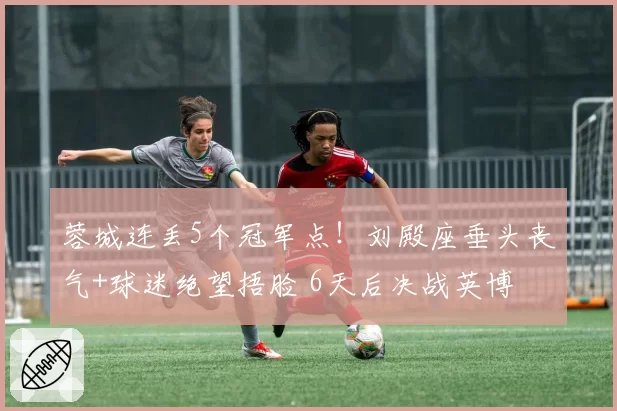 蓉城连丢5个冠军点！刘殿座垂头丧气+球迷绝望捂脸 6天后决战英博