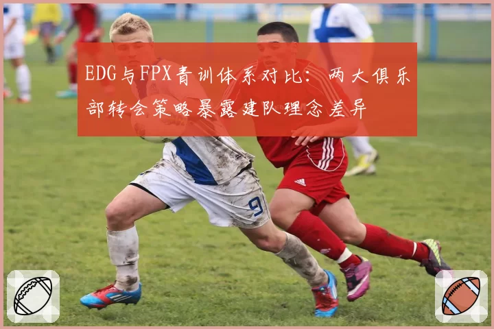 EDG与FPX青训体系对比：两大俱乐部转会策略暴露建队理念差异