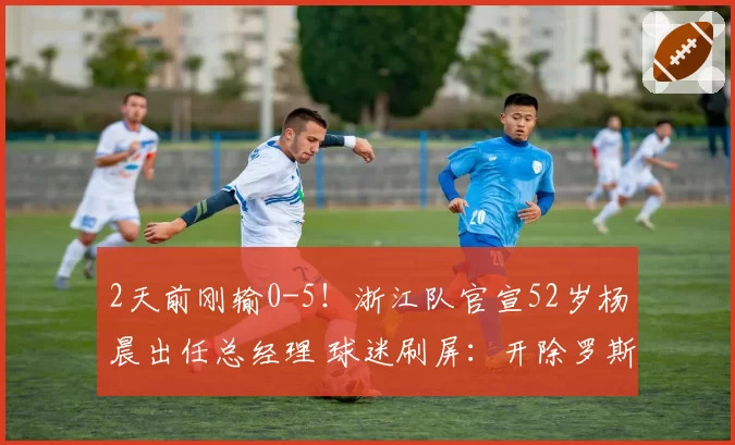 2天前刚输0-5！浙江队官宣52岁杨晨出任总经理 球迷刷屏：开除罗斯