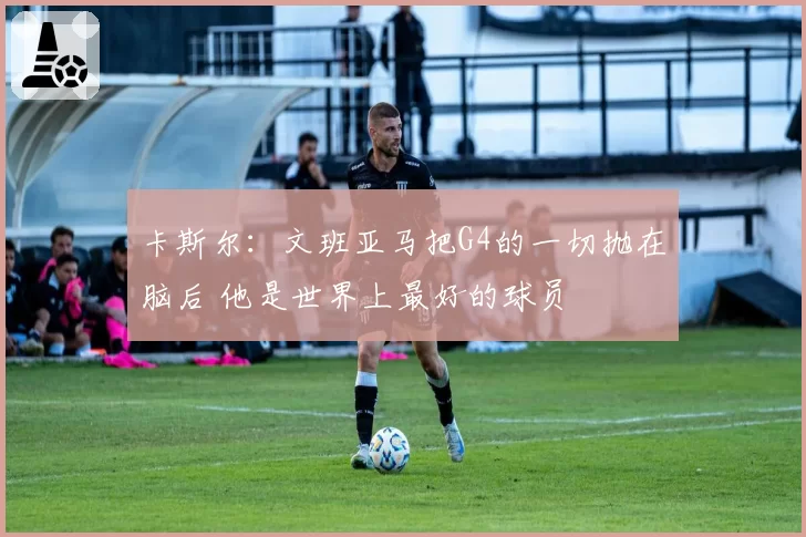 卡斯尔:文班亚马把G4的一切抛在脑后 他是世界上最好的球员
