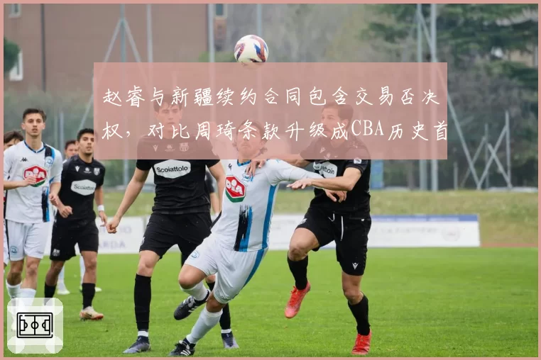 赵睿与新疆续约合同包含交易否决权,对比周琦条款升级成CBA历史首位获此权限球员